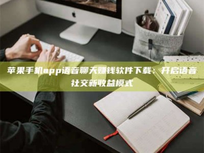固始苹果手机app语音聊天赚钱软件下载：开启语音社交新收益模式